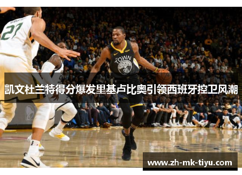 凯文杜兰特得分爆发里基卢比奥引领西班牙控卫风潮
